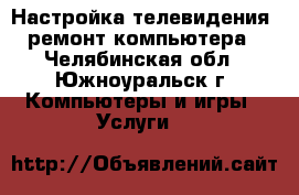 Настройка телевидения, ремонт компьютера - Челябинская обл., Южноуральск г. Компьютеры и игры » Услуги   